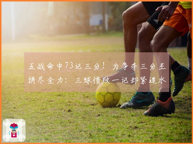 五战命中73记三分！为争夺三分王拼尽全力：三球惜败一记却紧追水花