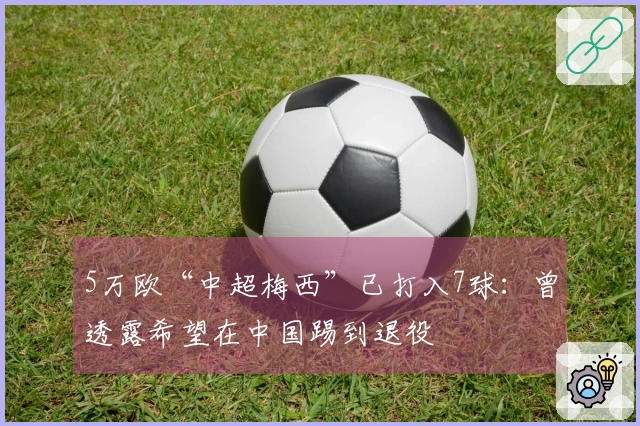 5万欧“中超梅西”已打入7球：曾透露希望在中国踢到退役