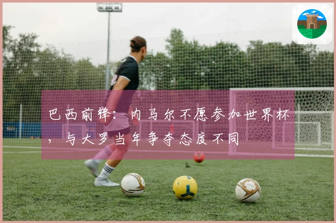 巴西前锋：内马尔不愿参加世界杯，与大罗当年争夺态度不同