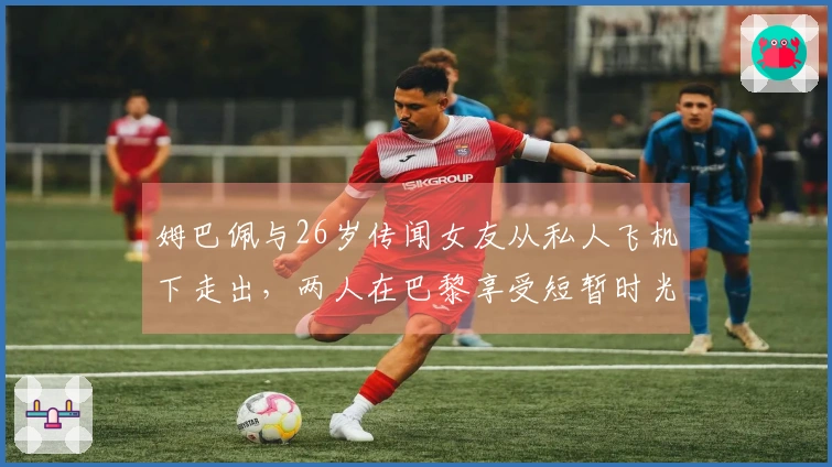 姆巴佩与26岁传闻女友从私人飞机下走出，两人在巴黎享受短暂时光