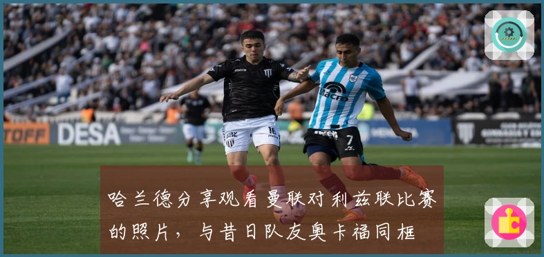 哈兰德分享观看曼联对利兹联比赛的照片，与昔日队友奥卡福同框