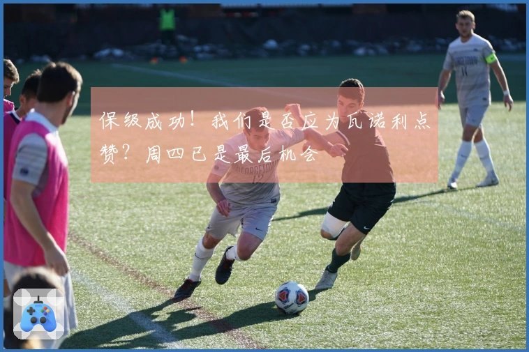 保级成功！我们是否应为瓦诺利点赞？周四已是最后机会
