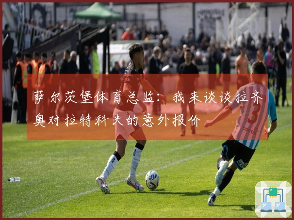 萨尔茨堡体育总监：我来谈谈拉齐奥对拉特科夫的意外报价