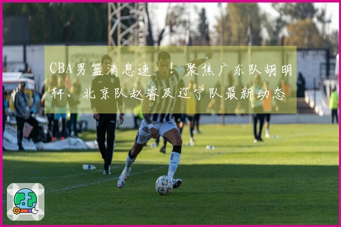 CBA男篮消息速報！聚焦广东队胡明轩、北京队赵睿及辽宁队最新动态