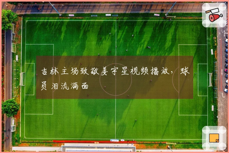 吉林主场致敬姜宇星视频播放，球员泪流满面