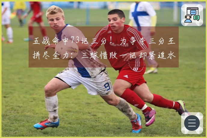 五战命中73记三分！为争夺三分王拼尽全力：三球惜败一记却紧追水花