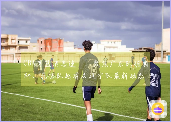 CBA男篮消息速報！聚焦广东队胡明轩、北京队赵睿及辽宁队最新动态