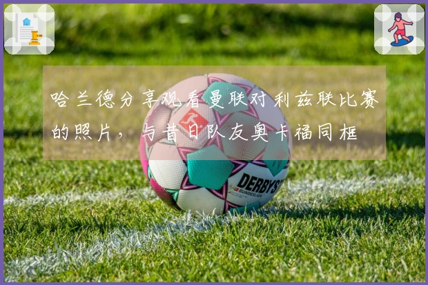 哈兰德分享观看曼联对利兹联比赛的照片，与昔日队友奥卡福同框