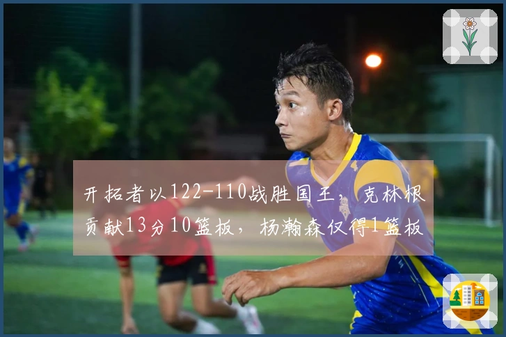 开拓者以122-110战胜国王，克林根贡献13分10篮板，杨瀚森仅得1篮板，面对太阳的对决时间已定