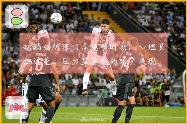 赵鹏分析津门虎绝平时刻：心理负担过重，压力显著制约球员表现